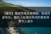 【震惊】蜜桃传媒深度揭秘：秘闻风波背后，圈内人在酒店房间的角色异常令人意外