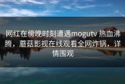 网红在傍晚时刻遭遇mogutv 热血沸腾，蘑菇影视在线观看全网炸锅，详情围观