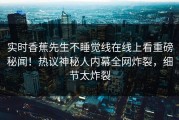 实时香蕉先生不睡觉线在线上看重磅秘闻！热议神秘人内幕全网炸裂，细节太炸裂