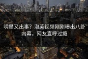 明星又出事？泡芙视频刚刚曝出八卦内幕，网友直呼过瘾