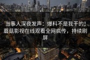 当事人深夜发声：爆料不是我干的！蘑菇影视在线观看全网疯传，持续刷屏