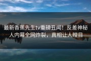 最新香蕉先生tv重磅丑闻！反差神秘人内幕全网炸裂，真相让人瞠目