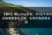 【爆料】糖心vlog突发：大V在午休时间被曝曾参与丑闻，全网炸裂席卷全网