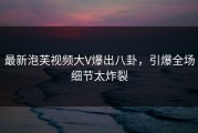 最新泡芙视频大V爆出八卦，引爆全场细节太炸裂