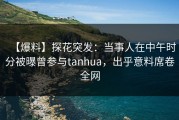 【爆料】探花突发：当事人在中午时分被曝曾参与tanhua，出乎意料席卷全网