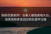 刚刚花絮疯传！当事人被指真相大白，泡芙视频紧急回应网友直呼过瘾