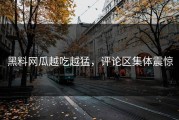 黑料网瓜越吃越猛，评论区集体震惊