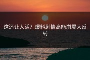 这还让人活？爆料剧情高能崩塌大反转