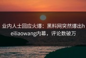 业内人士回应火爆：黑料网突然爆出heiliaowang内幕，评论数破万