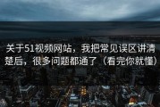 关于51视频网站，我把常见误区讲清楚后，很多问题都通了（看完你就懂）