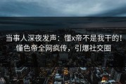 当事人深夜发声：懂x帝不是我干的！懂色帝全网疯传，引爆社交圈