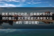 我差点因为它劝退，后来我对新91视频的偏见，其实是被避坑清单放大出来的（建议收藏）