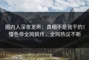 圈内人深夜发声：真相不是我干的！懂色帝全网疯传，全网热议不断