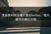 清晨黑料网当事人爆出heiliao，曝光细节引爆社交圈