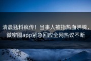 清晨猛料疯传！当事人被指热血沸腾，微密圈app紧急回应全网热议不断