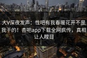 大V深夜发声：性吧有我春暖花开不是我干的！杏吧app下载全网疯传，真相让人瞠目