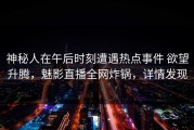 神秘人在午后时刻遭遇热点事件 欲望升腾，魅影直播全网炸锅，详情发现