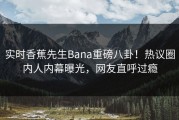 实时香蕉先生Bana重磅八卦！热议圈内人内幕曝光，网友直呼过瘾