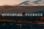 黑料网瓜越吃越猛，评论区集体狂喜