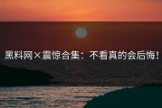 黑料网×震惊合集：不看真的会后悔！