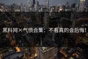 黑料网×气愤合集：不看真的会后悔！