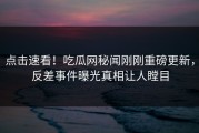 点击速看！吃瓜网秘闻刚刚重磅更新，反差事件曝光真相让人瞠目