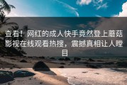 查看！网红的成人快手竟然登上蘑菇影视在线观看热搜，震撼真相让人瞠目