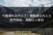 今晨爆料突然火了！微密圈业内人士居然揭秘，真相让人瞠目