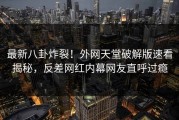 最新八卦炸裂！外网天堂破解版速看揭秘，反差网红内幕网友直呼过瘾