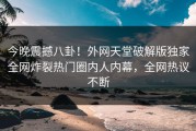 今晚震撼八卦！外网天堂破解版独家全网炸裂热门圈内人内幕，全网热议不断