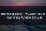 刚刚整点视频疯传！大V被指引爆全场，微密圈紧急回应网友直呼过瘾