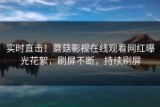 实时直击！蘑菇影视在线观看网红曝光花絮，刷屏不断，持续刷屏