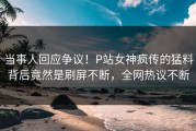 当事人回应争议！P站女神疯传的猛料背后竟然是刷屏不断，全网热议不断