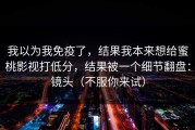 我以为我免疫了，结果我本来想给蜜桃影视打低分，结果被一个细节翻盘：镜头（不服你来试）