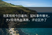 泡芙视频今日最热：猛料事件曝光，大V现场热血沸腾，评论区炸了