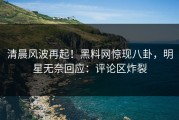 清晨风波再起！黑料网惊现八卦，明星无奈回应：评论区炸裂