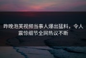 昨晚泡芙视频当事人爆出猛料，令人震惊细节全网热议不断