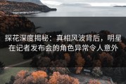 探花深度揭秘：真相风波背后，明星在记者发布会的角色异常令人意外