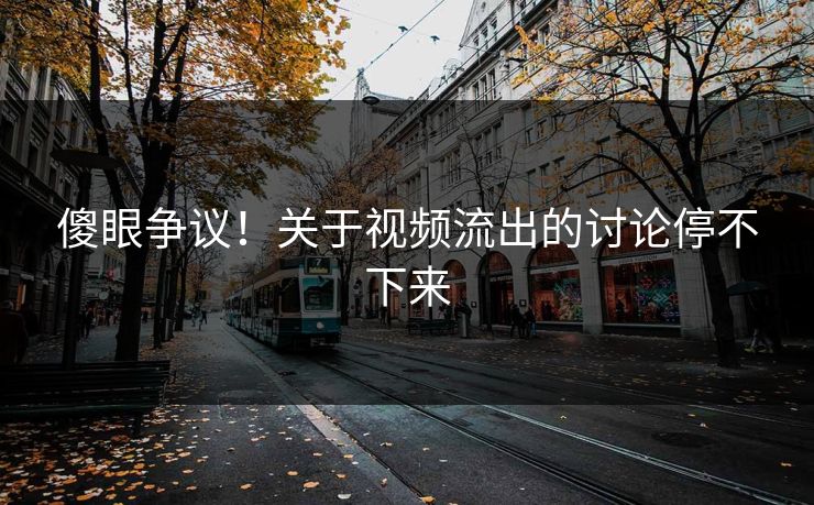 傻眼争议！关于视频流出的讨论停不下来