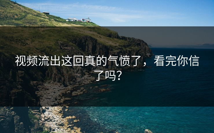 视频流出这回真的气愤了，看完你信了吗？