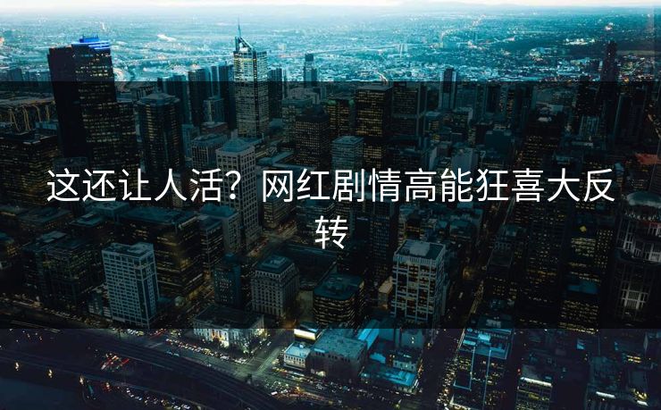 这还让人活？网红剧情高能狂喜大反转