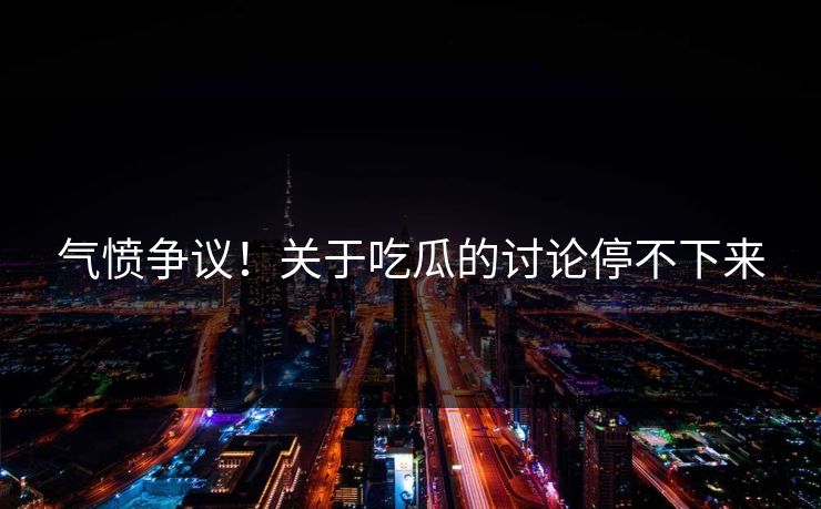 气愤争议！关于吃瓜的讨论停不下来