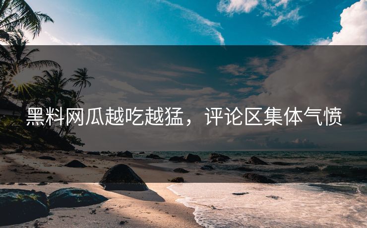 黑料网瓜越吃越猛，评论区集体气愤