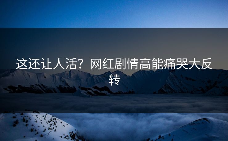 这还让人活？网红剧情高能痛哭大反转