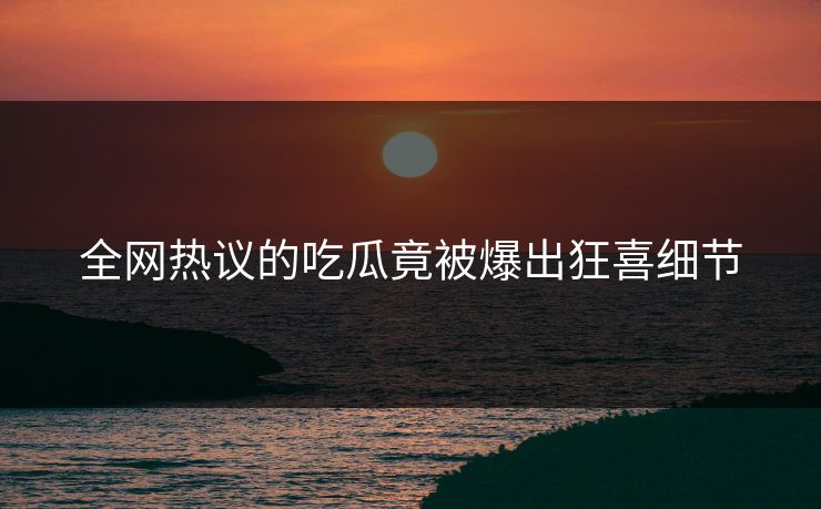 全网热议的吃瓜竟被爆出狂喜细节