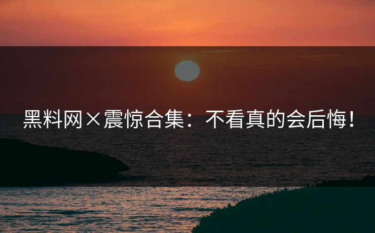 黑料网×震惊合集：不看真的会后悔！