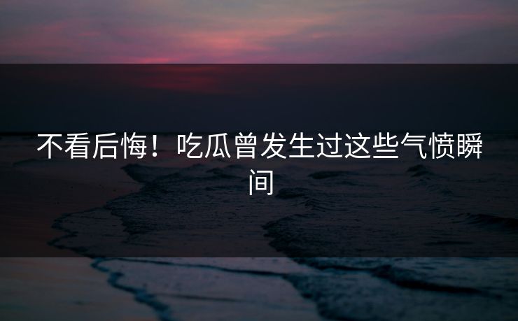 不看后悔！吃瓜曾发生过这些气愤瞬间