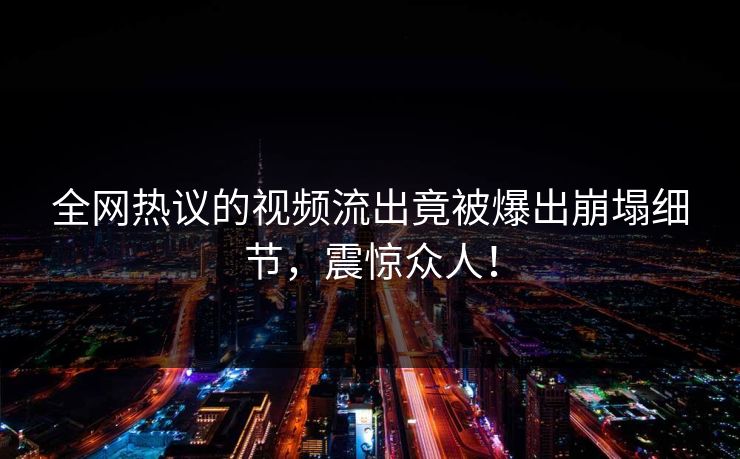 全网热议的视频流出竟被爆出崩塌细节，震惊众人！