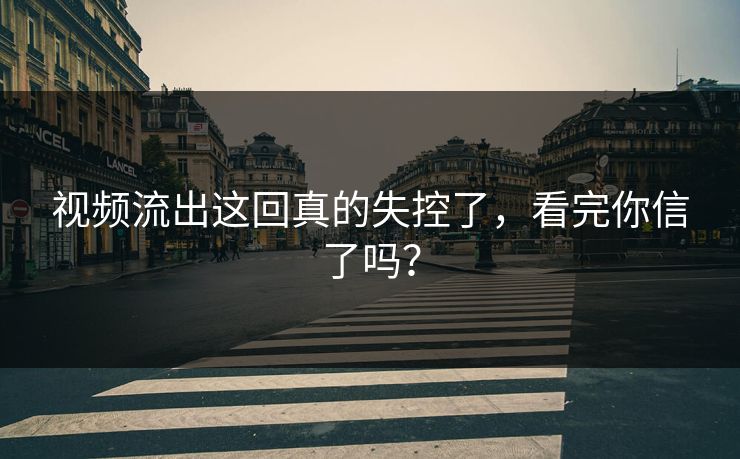 视频流出这回真的失控了，看完你信了吗？