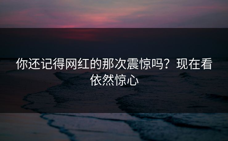 你还记得网红的那次震惊吗？现在看依然惊心